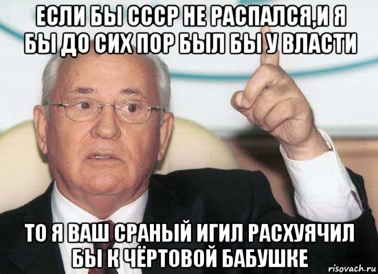 если бы ссср не распался,и я бы до сих пор был бы у власти то я ваш сраный игил расхуячил бы к чёртовой бабушке