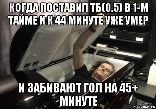 когда поставил тб(0.5) в 1-м тайме и к 44 минуте уже умер и забивают гол на 45+ минуте