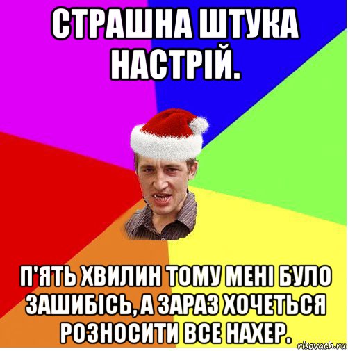 страшна штука настрій. п'ять хвилин тому мені було зашибісь, а зараз хочеться розносити все нахер.