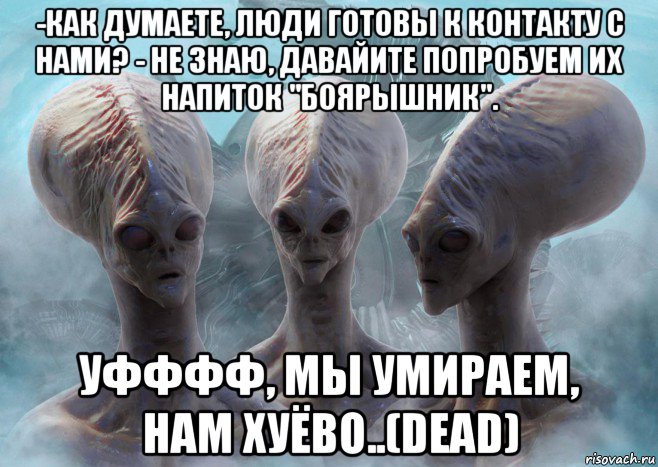 -как думаете, люди готовы к контакту с нами? - не знаю, давайите попробуем их напиток "боярышник". уфффф, мы умираем, нам хуёво..(dead)