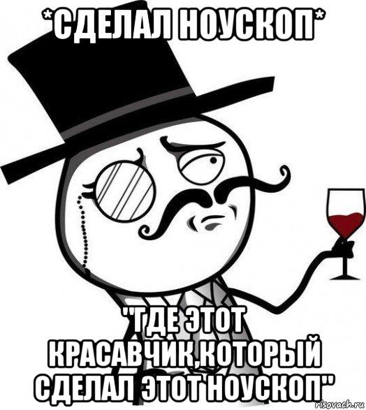 *сделал ноускоп* "где этот красавчик,который сделал этот ноускоп"