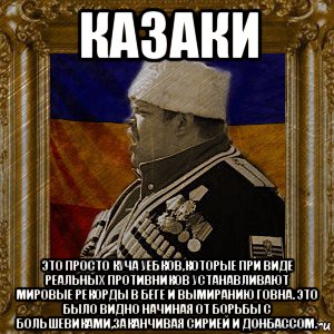 казаки это просто куча уебков,которые при виде реальных противников устанавливают мировые рекорды в беге и вымиранию говна. это было видно начиная от борьбы с большевиками,заканчивая сирией и донбассом.