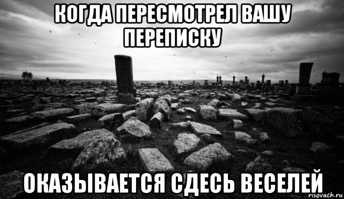 когда пересмотрел вашу переписку оказывается сдесь веселей, Мем кладбище