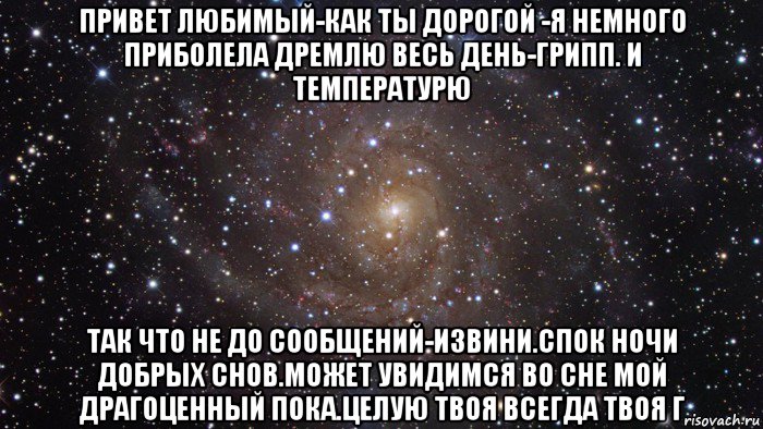 привет любимый-как ты дорогой -я немного приболела дремлю весь день-грипп. и температурю так что не до сообщений-извини.спок ночи добрых снов.может увидимся во сне мой драгоценный пока.целую твоя всегда твоя г, Мем  Космос (офигенно)