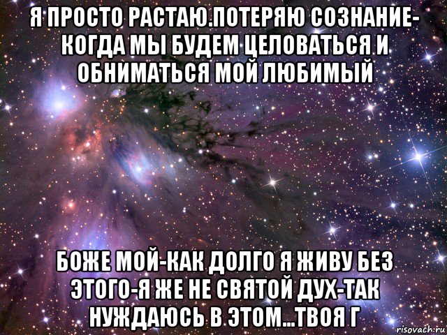 я просто растаю.потеряю сознание- когда мы будем целоваться и обниматься мой любимый боже мой-как долго я живу без этого-я же не святой дух-так нуждаюсь в этом...твоя г, Мем Космос