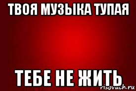 твоя музыка тупая тебе не жить