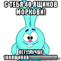 с тебя 40 ящиков моркови! нет!!!лучше 100ящиков!!!!!!!!!!!!!!!!!!!!!!!