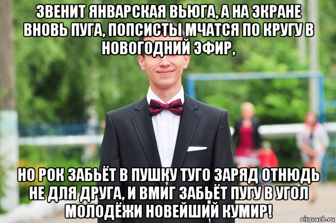 звенит январская вьюга, а на экране вновь пуга, попсисты мчатся по кругу в новогодний эфир, но рок забьёт в пушку туго заряд отнюдь не для друга, и вмиг забьёт пугу в угол молодёжи новейший кумир!