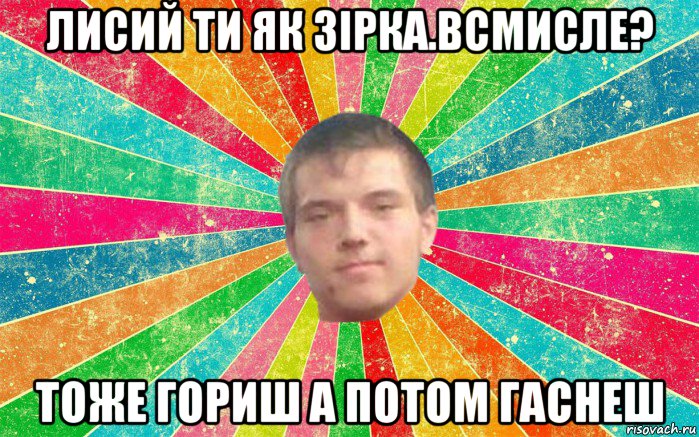 лисий ти як зірка.всмисле? тоже гориш а потом гаснеш