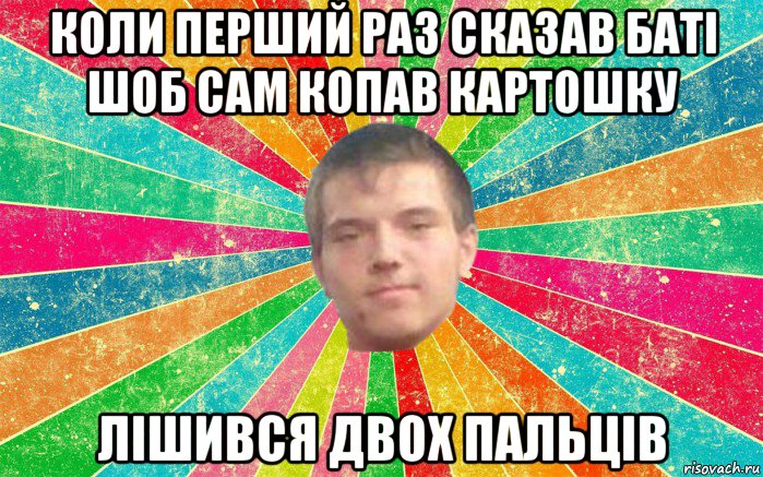 коли перший раз сказав баті шоб сам копав картошку лішився двох пальців