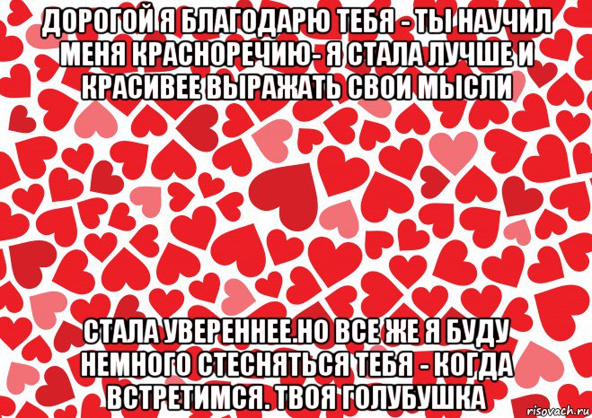 дорогой я благодарю тебя - ты научил меня красноречию- я стала лучше и красивее выражать свои мысли стала увереннее.но все же я буду немного стесняться тебя - когда встретимся. твоя голубушка, Мем Люблю-