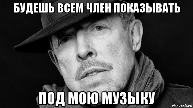 будешь всем член показывать под мою музыку