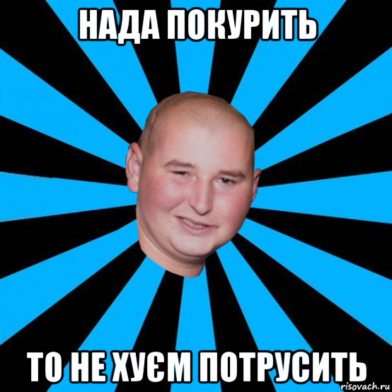 нада покурить то не хуєм потрусить