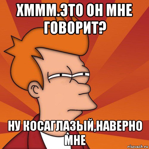 хммм.это он мне говорит? ну косаглазый,наверно мне, Мем Мне кажется или (Фрай Футурама)