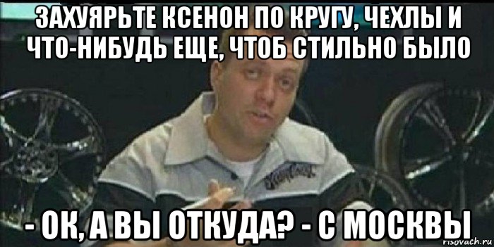 захуярьте ксенон по кругу, чехлы и что-нибудь еще, чтоб стильно было - ок, а вы откуда? - с москвы