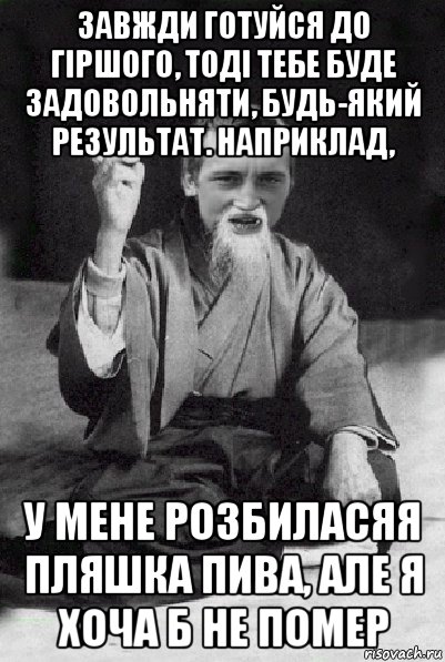 завжди готуйся до гіршого, тоді тебе буде задовольняти, будь-який результат. наприклад, у мене розбиласяя пляшка пива, але я хоча б не помер, Мем Мудрий паца