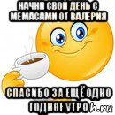 начни свой день с мемасами от валерия спасибо за ещё одно годное утро, Мем Начни свой день