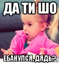 да ти шо ебанулся, дядь?