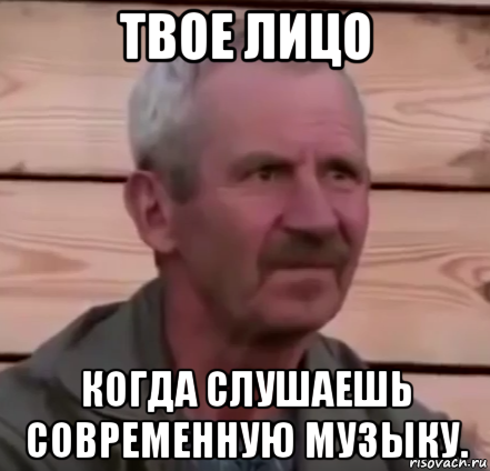 твое лицо когда слушаешь современную музыку.