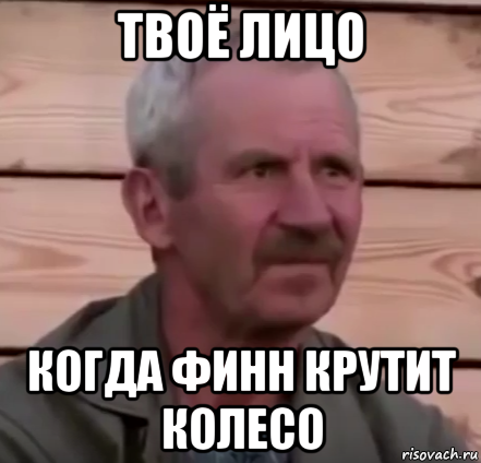 твоё лицо когда финн крутит колесо