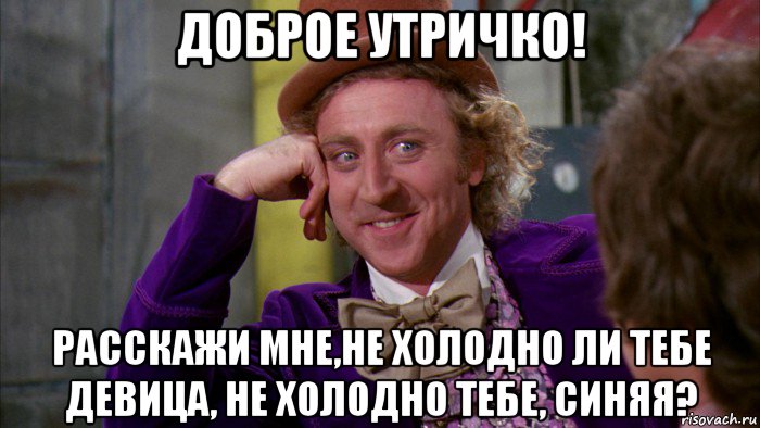 доброе утричко! расскажи мне,не холодно ли тебе девица, не холодно тебе, синяя?