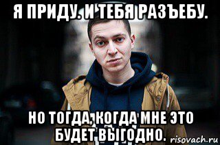 я приду. и тебя разъебу. но тогда, когда мне это будет выгодно.