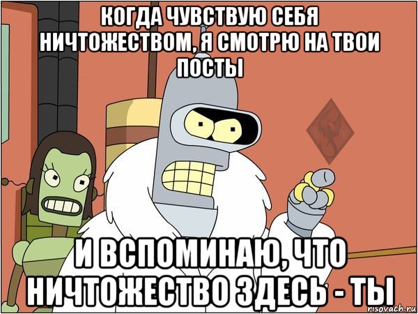 когда чувствую себя ничтожеством, я смотрю на твои посты и вспоминаю, что ничтожество здесь - ты, Мем ОР Бендер
