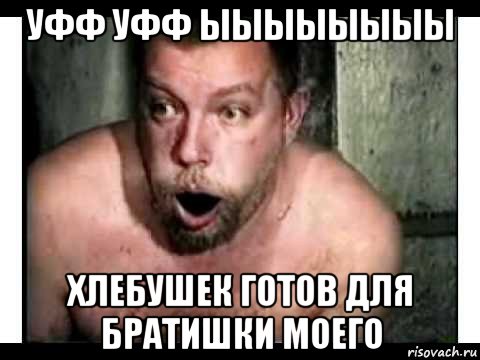 уфф уфф ыыыыыыыы хлебушек готов для братишки моего