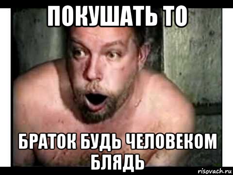 покушать то браток будь человеком блядь