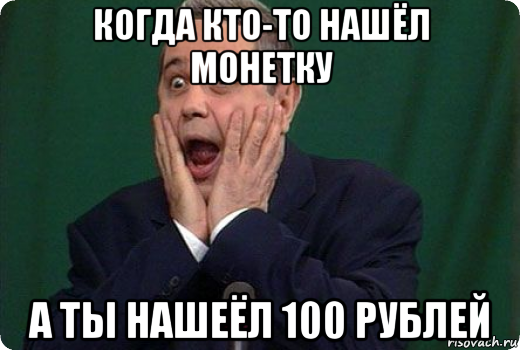 когда кто-то нашёл монетку а ты нашеёл 100 рублей