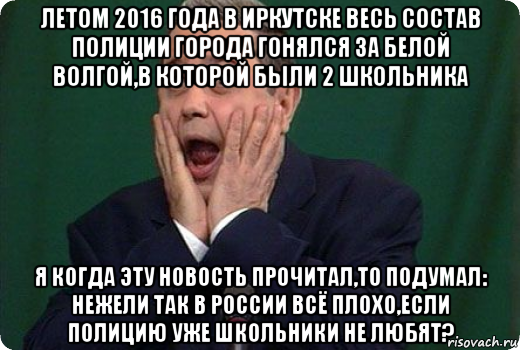 летом 2016 года в иркутске весь состав полиции города гонялся за белой волгой,в которой были 2 школьника я когда эту новость прочитал,то подумал: нежели так в россии всё плохо,если полицию уже школьники не любят?