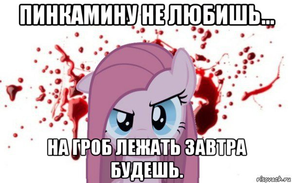 пинкамину не любишь... на гроб лежать завтра будешь.