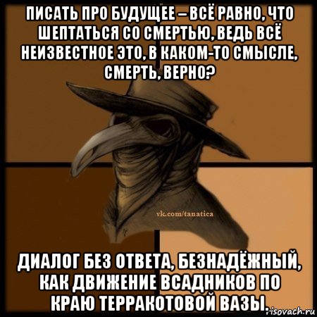 писать про будущее – всё равно, что шептаться со смертью, ведь всё неизвестное это, в каком-то смысле, смерть, верно? диалог без ответа, безнадёжный, как движение всадников по краю терракотовой вазы., Мем Plague doctor