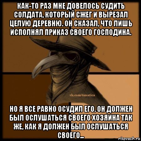 как-то раз мне довелось судить солдата, который сжег и вырезал целую деревню. он сказал, что лишь исполнял приказ своего господина. но я все равно осудил его. он должен был ослушаться своего хозяина так же, как я должен был ослушаться своего..., Мем Plague doctor