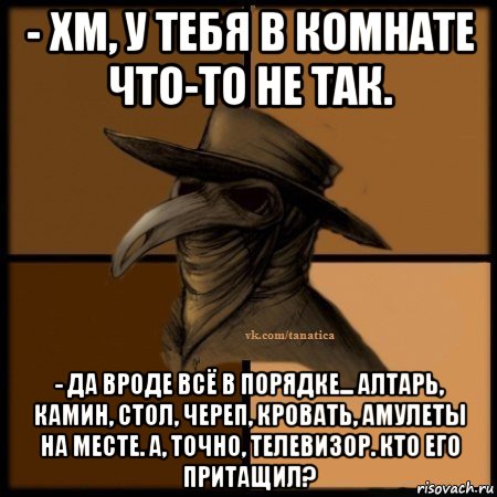 - хм, у тебя в комнате что-то не так. - да вроде всё в порядке... алтарь, камин, стол, череп, кровать, амулеты на месте. а, точно, телевизор. кто его притащил?, Мем Plague doctor