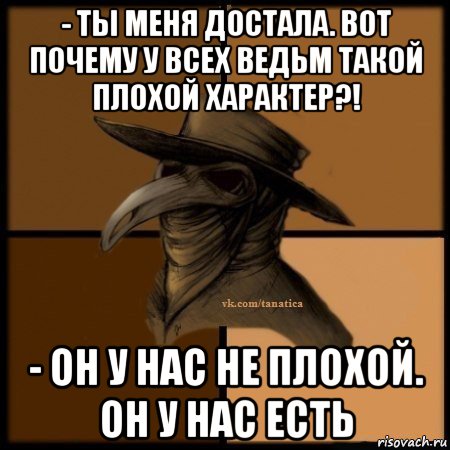 - ты меня достала. вот почему у всех ведьм такой плохой характер?! - он у нас не плохой. он у нас есть, Мем Plague doctor