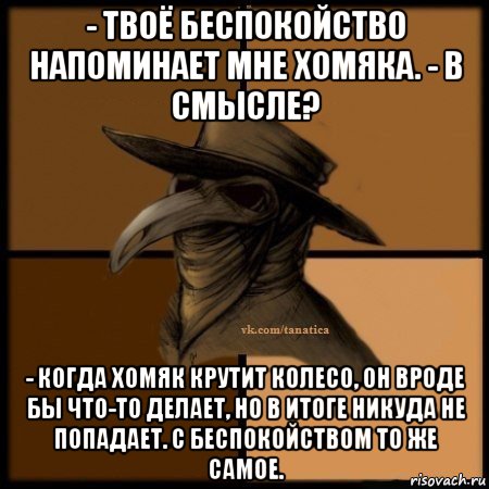 - твоё беспокойство напоминает мне хомяка. - в смысле? - когда хомяк крутит колесо, он вроде бы что-то делает, но в итоге никуда не попадает. с беспокойством то же самое., Мем Plague doctor