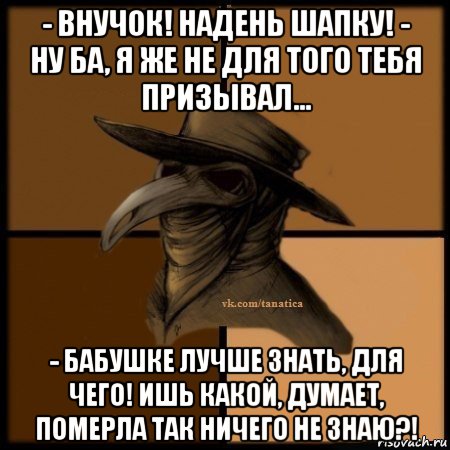 - внучок! надень шапку! - ну ба, я же не для того тебя призывал... - бабушке лучше знать, для чего! ишь какой, думает, померла так ничего не знаю?!