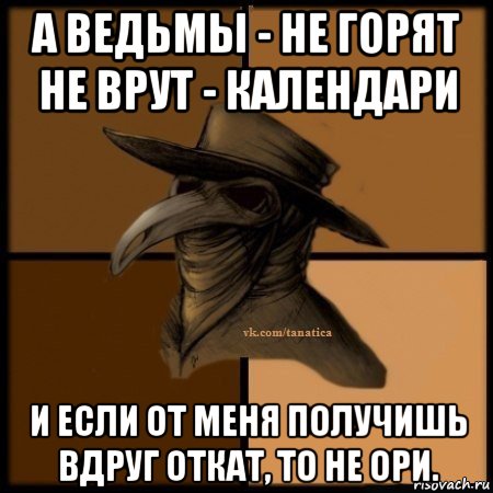 а ведьмы - не горят не врут - календари и если от меня получишь вдруг откат, то не ори.