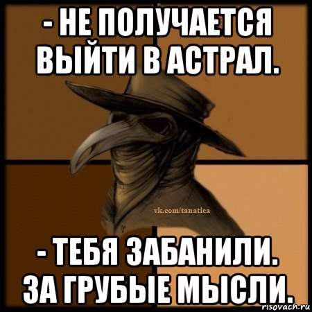 - не получается выйти в астрал. - тебя забанили. за грубые мысли.