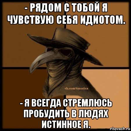 - рядом с тобой я чувствую себя идиотом. - я всегда стремлюсь пробудить в людях истинное я.