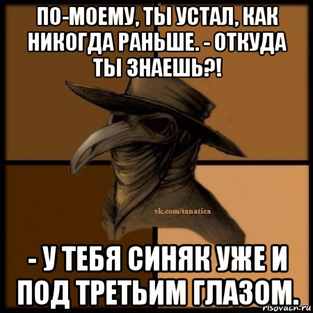 по-моему, ты устал, как никогда раньше. - откуда ты знаешь?! - у тебя синяк уже и под третьим глазом.