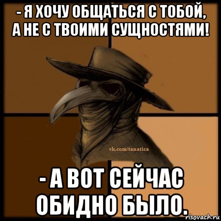 - я хочу общаться с тобой, а не с твоими сущностями! - а вот сейчас обидно было.