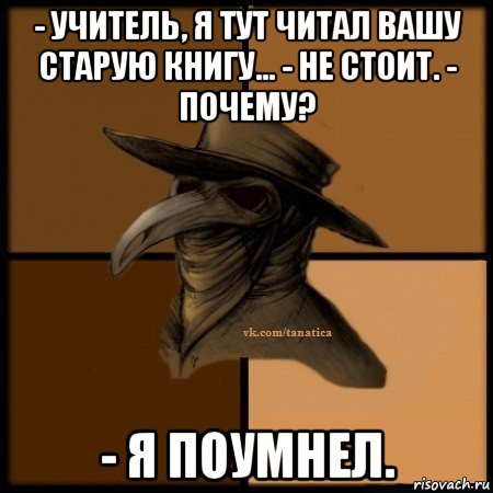 - учитель, я тут читал вашу старую книгу... - не стоит. - почему? - я поумнел.