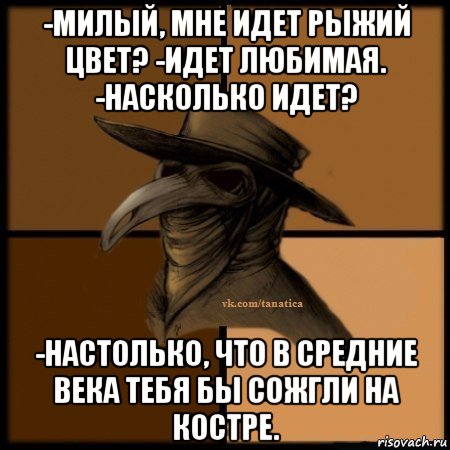 -милый, мне идет рыжий цвет? -идет любимая. -насколько идет? -настолько, что в средние века тебя бы сожгли на костре.