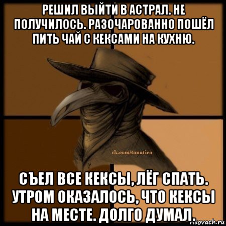 решил выйти в астрал. не получилось. разочарованно пошёл пить чай с кексами на кухню. съел все кексы, лёг спать. утром оказалось, что кексы на месте. долго думал.