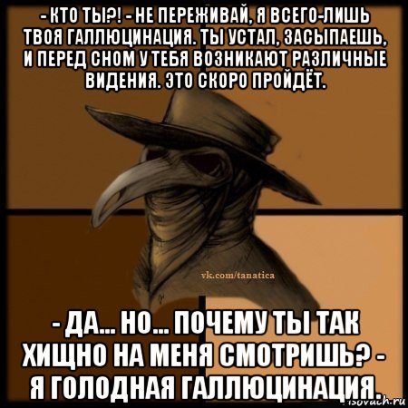 - кто ты?! - не переживай, я всего-лишь твоя галлюцинация. ты устал, засыпаешь, и перед сном у тебя возникают различные видения. это скоро пройдёт. - да... но... почему ты так хищно на меня смотришь? - я голодная галлюцинация., Мем Plague doctor