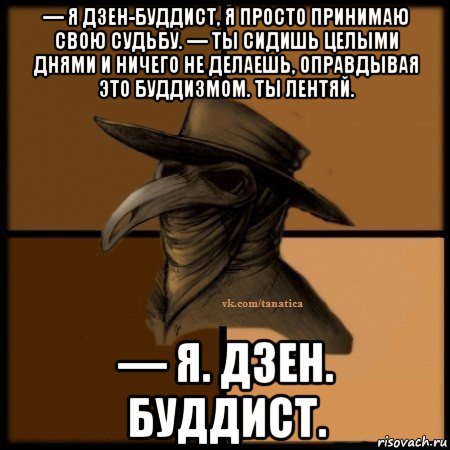 — я дзен-буддист, я просто принимаю свою судьбу. — ты сидишь целыми днями и ничего не делаешь, оправдывая это буддизмом. ты лентяй. — я. дзен. буддист.