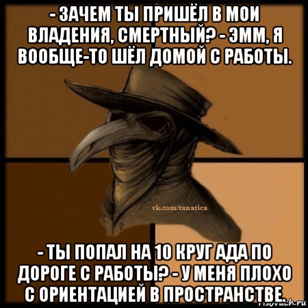 - зачем ты пришёл в мои владения, смертный? - эмм, я вообще-то шёл домой с работы. - ты попал на 10 круг ада по дороге с работы? - у меня плохо с ориентацией в пространстве., Мем Plague doctor