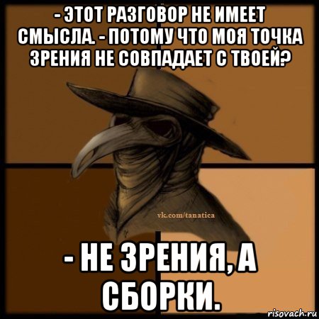 - этот разговор не имеет смысла. - потому что моя точка зрения не совпадает с твоей? - не зрения, а сборки.